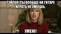 тэйлор, ты вообще на гитаре играть не умеешь. умею!