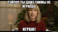 тэйлор, ты даже гаммы не играешь играю!