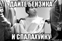 дайте бензика и спалахуйку