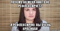 почему на меня никто не рефлексирует? -я рефлексирую. вы очень красивая