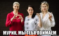  мурик, мы тебя поймаем