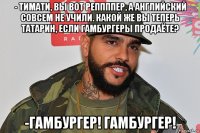 - тимати, вы вот реппппер, а английский совсем не учили. какой же вы теперь татарин, если гамбургеры продаёте? -гамбургер! гамбургер!