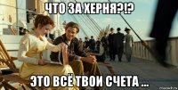 что за херня?!? это всё твои счета ...