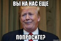 вы на нас еще попросите?