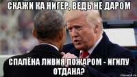 скажи ка нигер, ведь не даром спалёна ливия пожаром - игилу отдана?