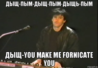 дыщ-пым-дыщ-пым-дыщь-пым дыщ-you make me fornicate you