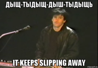 дыщ-тыдыщ-дыш-тыдыщь it keeps slipping away