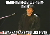 дыщ-пым-дыщь-пым- пым i wanna trans you like fivth