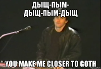 дыщ-пым- дыщ-пым-дыщ you make me closer to goth