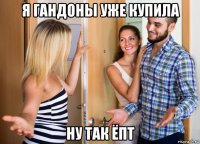 я гандоны уже купила ну так ёпт