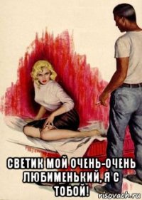  светик мой очень-очень любименький, я с тобой!
