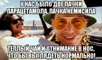у нас было две пачки парацетамола, пачка немисила тёплый чай и отнимание в нос, что бы выглядеть нормально!