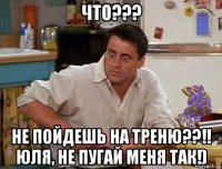 что??? не пойдешь на треню??!! юля, не пугай меня так!)
