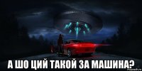  а шо ций такой за машина?