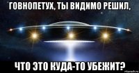 говнопетух, ты видимо решил, что это куда-то убежит?