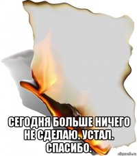  сегодня больше ничего не сделаю. устал. спасибо.