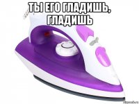ты его гладишь, гладишь 