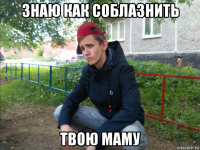 знаю как соблазнить твою маму