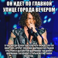 он идет по главной улице города вечером в час когда особо ебать нечего он идёт по гей кварталу..крутит член как шарманочку рядом три транса цыганочки шарманка так шипит, шарманка так хрипит старый мотив такой позитив..
