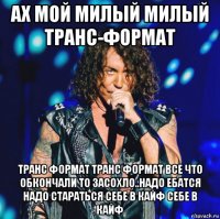 ах мой милый милый транс-формат транс формат транс формат все что обкончали то засохло..надо ебатся надо стараться себе в кайф себе в кайф