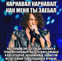 карнавал карнавал как меня ты заебал настоящий экстаз среди голубых и транснесуальных глаз это я все смешал я вас отодрал...казаанооваа..снова хуй встаёт у меня танец сладкого огонька
