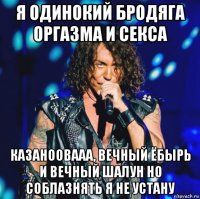 я одинокий бродяга оргазма и секса казаноовааа, вечный ёбырь и вечный шалун но соблазнять я не устану