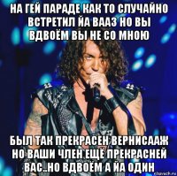 на гей параде как то случайно встретил йа вааз но вы вдвоём вы не со мною был так прекрасен вернисааж но ваши член ещё прекрасней вас..но вдвоём а йа один