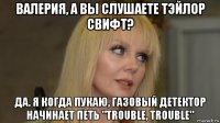 валерия, а вы слушаете тэйлор свифт? да. я когда пукаю, газовый детектор начинает петь "trouble, trouble"