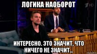 логика наоборот интересно. это значит, что ничего не значит...
