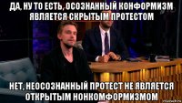 да, ну то есть, осознанный конформизм является скрытым протестом нет, неосознанный протест не является открытым нонкомформизмом