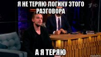 я не теряю логику этого разговора а я теряю