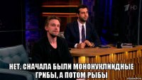  нет. сначала были мононуклиидные грибы, а потом рыбы