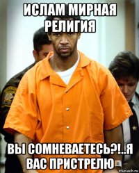 ислам мирная религия вы сомневаетесь?!..я вас пристрелю
