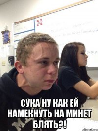  сука ну как ей намекнуть на минет блять?!