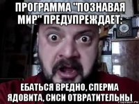 программа "познавая мир" предупреждает: ебаться вредно, сперма ядовита, сиси отвратительны