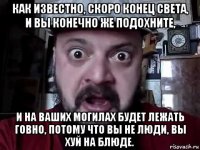 как известно, скоро конец света, и вы конечно же подохните, и на ваших могилах будет лежать говно, потому что вы не люди, вы хуй на блюде.