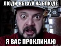 люди, вы хуй на блюде я вас проклинаю