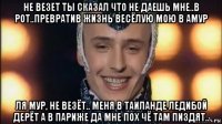не везет ты сказал что не даешь мне..в рот..превратив жизнь весёлую мою в амур ля мур, не везёт.. меня в таиланде ледибой дерёт а в париже да мне пох чё там пиздят..