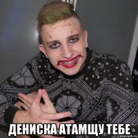  дениска атамщу тебе