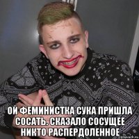  ой феминистка сука пришла сосать. сказало сосущее никто распердоленное