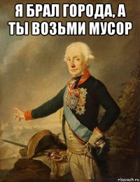 я брал города, а ты возьми мусор 