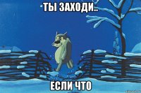 ты заходи.. если что