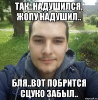 так..надушился, жопу надушил.. бля..вот побрится сцуко забыл..