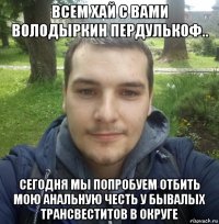 всем хай с вами володыркин пердулькоф.. сегодня мы попробуем отбить мою анальную честь у бывалых трансвеститов в округе