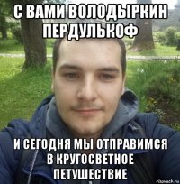 с вами володыркин пердулькоф и сегодня мы отправимся в кругосветное петушествие