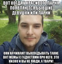 вот когда у красивого парня появляются бывшие девушки или парни они начинают выкладывать такие вот мемы с гадостями про него. это низко и вы не люди, а твари!