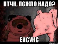 птчк, псжло надо? еисукс