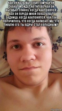 как он называл себя геем, как он скакал и сидел на гилеве, как он выгибал спинку, когда наклонялся, как он передо мной показывал задницу, когда наклонялся, как так получилось, что когда написал ему, что люблю его, ты вдруг стал холодным? 