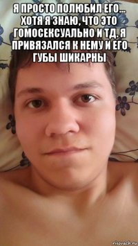 я просто полюбил его... хотя я знаю, что это гомосексуально и тд. я привязался к нему и его губы шикарны 