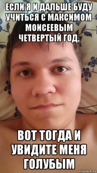 если я и дальше буду учиться с максимом моисеевым четвертый год, вот тогда и увидите меня голубым